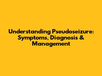 Understanding Pseudoseizure: Symptoms, Diagnosis & Management