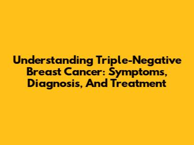 Understanding Triple-Negative Breast Cancer: Symptoms, Diagnosis, And Treatment