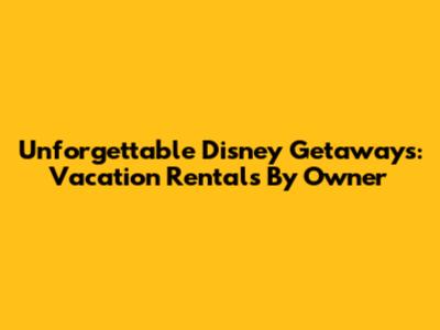Unforgettable Disney Getaways: Vacation Rentals By Owner