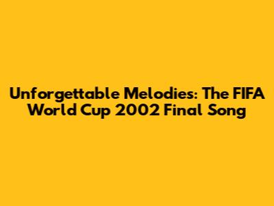 Unforgettable Melodies: The FIFA World Cup 2002 Final Song