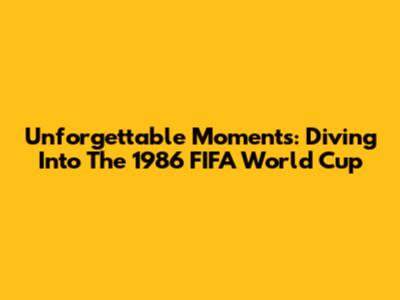 Unforgettable Moments: Diving Into The 1986 FIFA World Cup