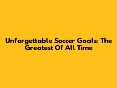 Unforgettable Soccer Goals: The Greatest Of All Time