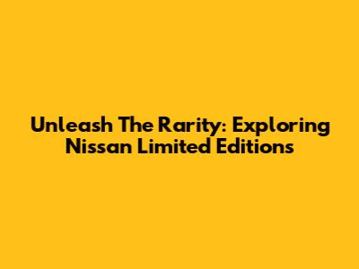 Unleash The Rarity: Exploring Nissan Limited Editions