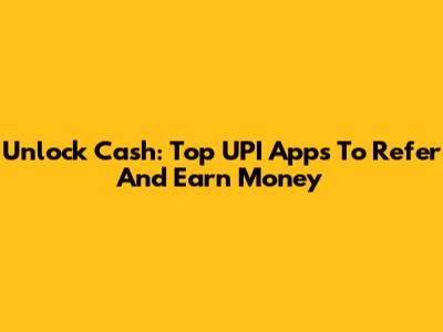 Unlock Cash: Top UPI Apps To Refer And Earn Money