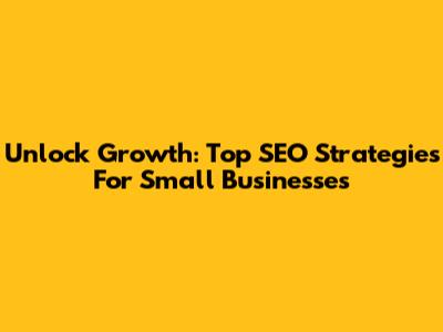 Unlock Growth: Top SEO Strategies For Small Businesses