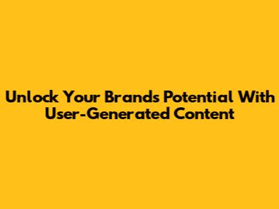 Unlock Your Brand's Potential With User-Generated Content