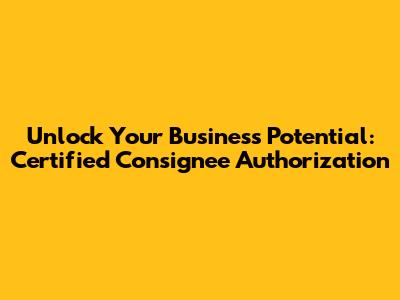 Unlock Your Business Potential: Certified Consignee Authorization