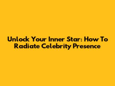 Unlock Your Inner Star: How To Radiate Celebrity Presence