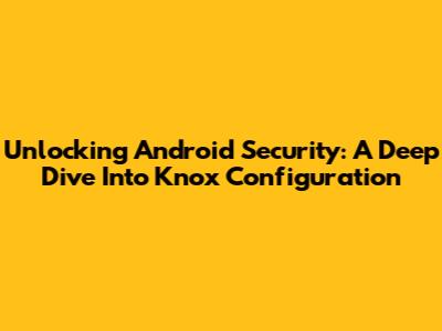 Unlocking Android Security: A Deep Dive Into Knox Configuration