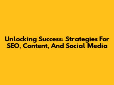 Unlocking Success: Strategies For SEO, Content, And Social Media