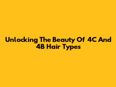 Unlocking The Beauty Of 4C And 4B Hair Types