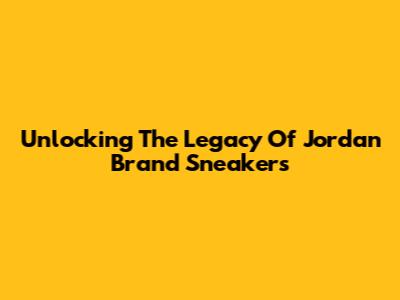 Unlocking The Legacy Of Jordan Brand Sneakers