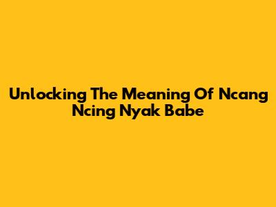 Unlocking The Meaning Of 'Ncang Ncing Nyak Babe'