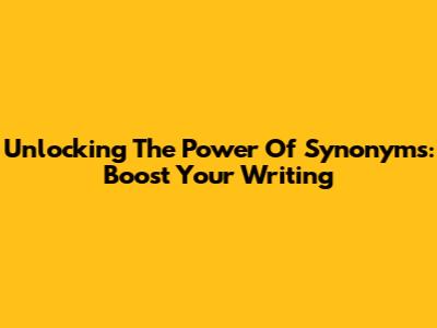 Unlocking The Power Of Synonyms: Boost Your Writing
