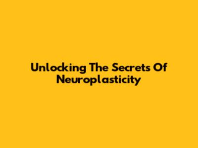 Unlocking The Secrets Of Neuroplasticity