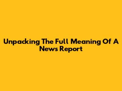 Unpacking The Full Meaning Of A News Report