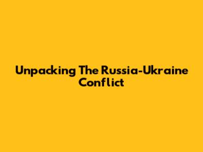Unpacking The Russia-Ukraine Conflict