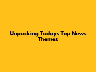 Unpacking Today's Top News Themes