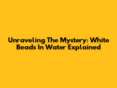 Unraveling The Mystery: White Beads In Water Explained