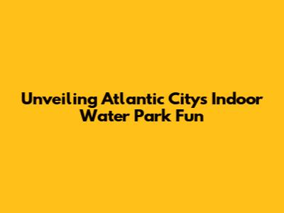 Unveiling Atlantic City's Indoor Water Park Fun