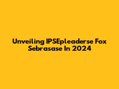 Unveiling IPSEpleaderse Fox Sebrasase In 2024