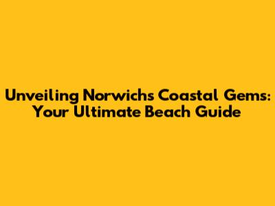 Unveiling Norwich's Coastal Gems: Your Ultimate Beach Guide