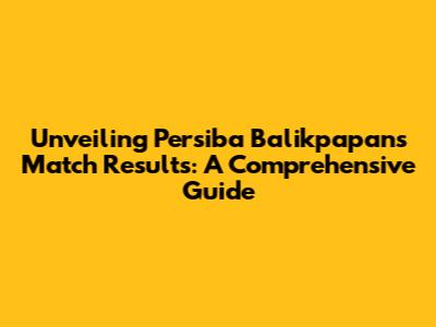 Unveiling Persiba Balikpapan's Match Results: A Comprehensive Guide