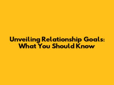 Unveiling Relationship Goals: What You Should Know
