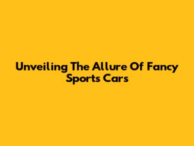 Unveiling The Allure Of Fancy Sports Cars