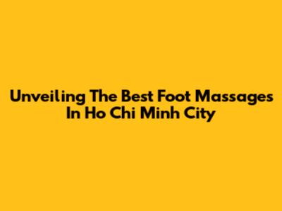 Unveiling The Best Foot Massages In Ho Chi Minh City