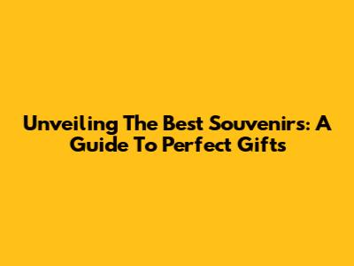 Unveiling The Best Souvenirs: A Guide To Perfect Gifts