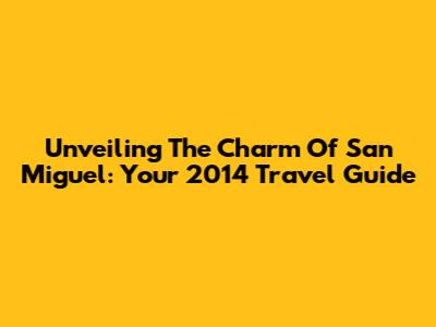 Unveiling The Charm Of San Miguel: Your 2014 Travel Guide