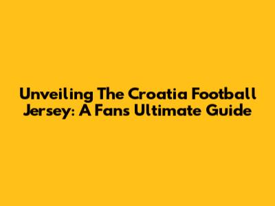 Unveiling The Croatia Football Jersey: A Fan's Ultimate Guide