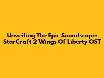 Unveiling The Epic Soundscape: StarCraft 2 Wings Of Liberty OST