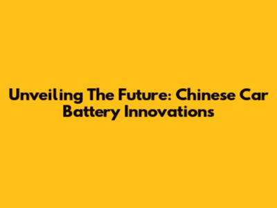Unveiling The Future: Chinese Car Battery Innovations