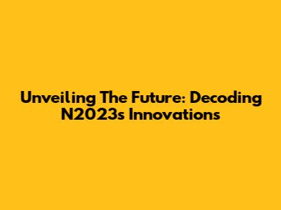 Unveiling The Future: Decoding N2023's Innovations