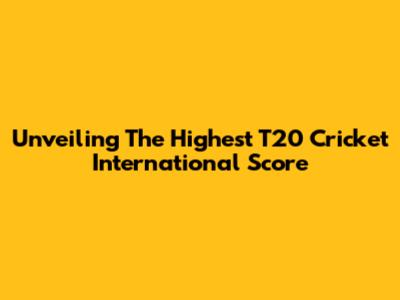 Unveiling The Highest T20 Cricket International Score