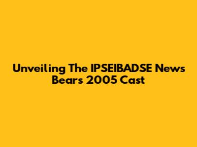 Unveiling The IPSEIBADSE News Bears 2005 Cast