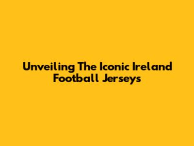 Unveiling The Iconic Ireland Football Jerseys