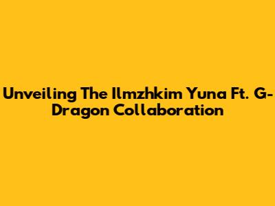 Unveiling The Ilmzhkim Yuna Ft. G-Dragon Collaboration