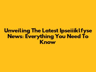 Unveiling The Latest Ipseiiiklfyse News: Everything You Need To Know