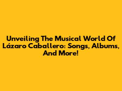 Unveiling The Musical World Of Lázaro Caballero: Songs, Albums, And More!