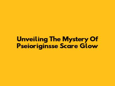 Unveiling The Mystery Of Pseioriginsse Scare Glow