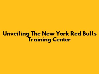 Unveiling The New York Red Bulls Training Center