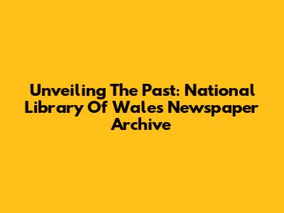Unveiling The Past: National Library Of Wales Newspaper Archive
