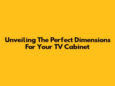 Unveiling The Perfect Dimensions For Your TV Cabinet