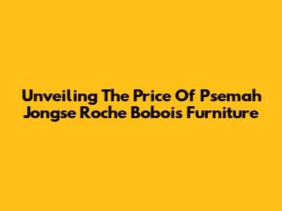 Unveiling The Price Of Psemah Jongse Roche Bobois Furniture