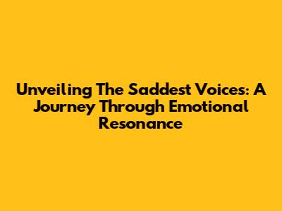 Unveiling The Saddest Voices: A Journey Through Emotional Resonance