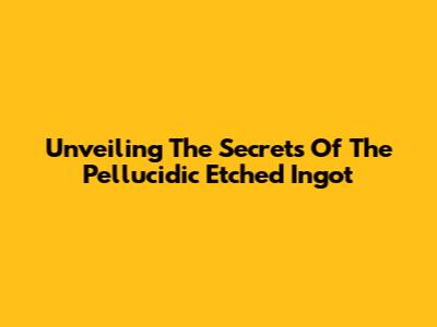 Unveiling The Secrets Of The Pellucidic Etched Ingot