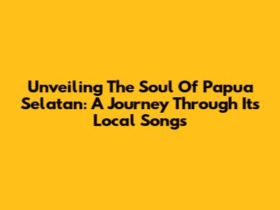 Unveiling The Soul Of Papua Selatan: A Journey Through Its Local Songs